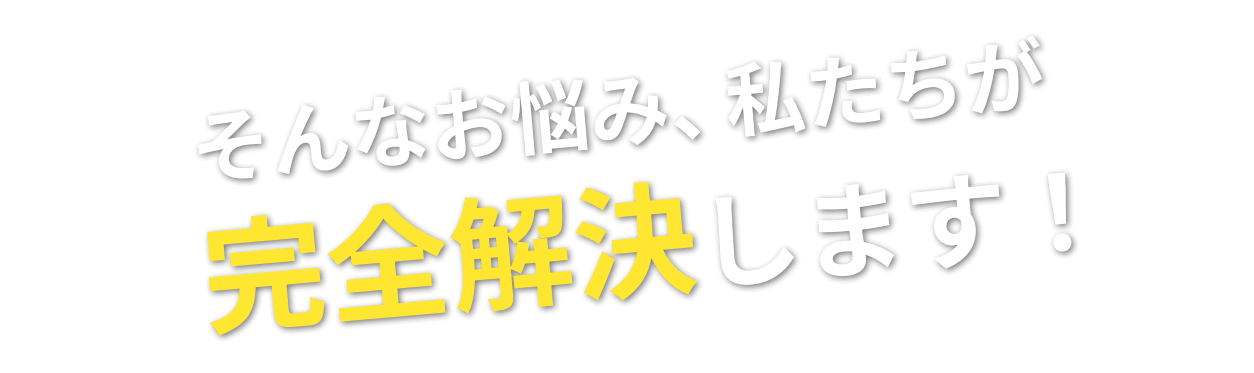 そんなお悩み、私たちが完全解決します！